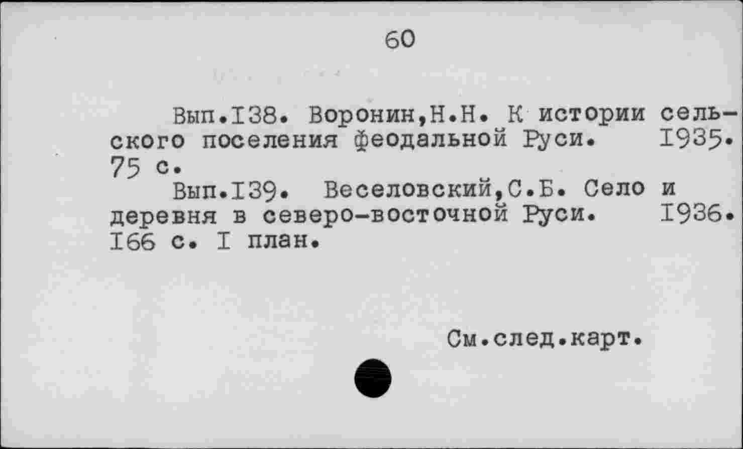 ﻿60
Вып.138. Воронин,H.Н. К истории сельского поселения феодальной Руси. 1935« 75 с.
Вып.139» Веселовский,,0.Б. Село и деревня в северо-восточной Руси. 1936. 166 с. I план.
См.след.карт.